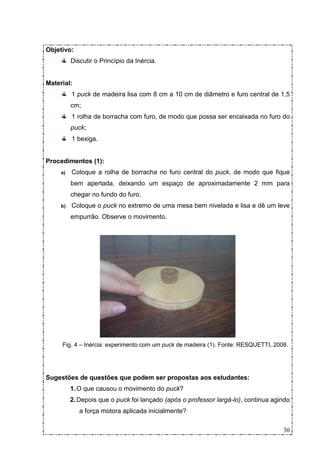Objetivo:
          Discutir o Princípio da Inércia.


Material:
          1 puck de madeira lisa com 8 cm a 10 cm de diâmetro e furo central de 1,5
          cm;
          1 rolha de borracha com furo, de modo que possa ser encaixada no furo do
          puck;
          1 bexiga.


Procedimentos (1):
     a)   Coloque a rolha de borracha no furo central do puck, de modo que fique
          bem apertada, deixando um espaço de aproximadamente 2 mm para
          chegar no fundo do furo.
     b)   Coloque o puck no extremo de uma mesa bem nivelada e lisa e dê um leve
          empurrão. Observe o movimento.




     Fig. 4 – Inércia: experimento com um puck de madeira (1). Fonte: RESQUETTI, 2008.




Sugestões de questões que podem ser propostas aos estudantes:
          1. O que causou o movimento do puck?
          2. Depois que o puck foi lançado (após o professor largá-lo), continua agindo
             a força motora aplicada inicialmente?

                                                                                    30
 