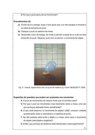 3. Por que o puck parou de se movimentar?


Procedimentos (2):
    a) Encha de ar a bexiga, torça o bico (para que o ar não escape) e encaixe-o
       na rolha de borracha do puck.
    b) Coloque o puck no extremo da mesa.
    c) Desenrole o bico da bexiga, de modo a permitir a saída do ar e dê um leve
       empurrão no puck. Observe, junto com os alunos, o movimento do objeto.




     Fig. 5 – Inércia: experimento com um puck de madeira (2). Fonte: RESQUETTI, 2008.




Sugestões de questões que podem ser propostas aos estudantes:
       4. O puck se movimentou do mesmo modo que no primeiro caso?
       5. Por que o puck se movimentou mais facilmente sobre a mesa, uma vez
           que as forças aplicadas foram semelhantes?
       6. O que você observou no movimento do objeto? (OBS: conduzir o debate
           questionando sobre a velocidade e a trajetória do puck).
       7. Se não existisse atrito entre o objeto e a mesa, como seria o movimento
           do objeto (velocidade e trajetória)?
       8. Então, que princípio da Dinâmica está relacionado a este experimento?

                                                                                    31
 