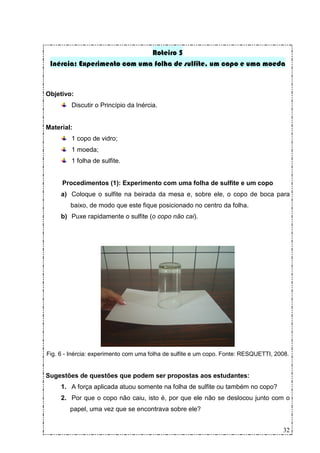 Roteiro 5
 Inércia: Experimento com uma folha de sulfite, um copo e uma moeda


Objetivo:
         Discutir o Princípio da Inércia.


Material:
         1 copo de vidro;
         1 moeda;
         1 folha de sulfite.


     Procedimentos (1): Experimento com uma folha de sulfite e um copo
     a) Coloque o sulfite na beirada da mesa e, sobre ele, o copo de boca para
        baixo, de modo que este fique posicionado no centro da folha.
     b) Puxe rapidamente o sulfite (o copo não cai).




Fig. 6 - Inércia: experimento com uma folha de sulfite e um copo. Fonte: RESQUETTI, 2008.


Sugestões de questões que podem ser propostas aos estudantes:
     1. A força aplicada atuou somente na folha de sulfite ou também no copo?
     2. Por que o copo não caiu, isto é, por que ele não se deslocou junto com o
        papel, uma vez que se encontrava sobre ele?


                                                                                      32
 