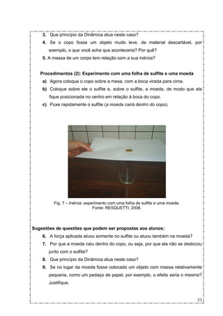 3. Que princípio da Dinâmica atua neste caso?
    4. Se o copo fosse um objeto muito leve, de material descartável, por
       exemplo, o que você acha que aconteceria? Por quê?
    5. A massa de um corpo tem relação com a sua inércia?


   Procedimentos (2): Experimento com uma folha de sulfite e uma moeda
    a) Agora coloque o copo sobre a mesa, com a boca virada para cima.
    b) Coloque sobre ele o sulfite e, sobre o sulfite, a moeda, de modo que ela
       fique posicionada no centro em relação à boca do copo.
    c) Puxe rapidamente o sulfite (a moeda cairá dentro do copo).




         Fig. 7 – Inércia: experimento com uma folha de sulfite e uma moeda.
                               Fonte: RESQUETTI, 2008.



Sugestões de questões que podem ser propostas aos alunos:
    6. A força aplicada atuou somente no sulfite ou atuou também na moeda?
    7. Por que a moeda caiu dentro do copo, ou seja, por que ela não se deslocou
       junto com o sulfite?
    8. Que princípio da Dinâmica atua neste caso?
    9. Se no lugar da moeda fosse colocado um objeto com massa relativamente
       pequena, como um pedaço de papel, por exemplo, o efeito seria o mesmo?
       Justifique.


                                                                               33
 