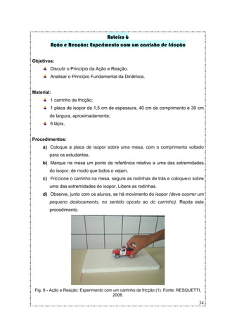 Roteiro 6
        Ação e Reação: Experimento com um carrinho de fricção


Objetivos:
        Discutir o Princípio da Ação e Reação.
        Analisar o Princípio Fundamental da Dinâmica.


Material:
        1 carrinho de fricção;
        1 placa de isopor de 1,5 cm de espessura, 40 cm de comprimento e 30 cm
        de largura, aproximadamente;
        6 lápis.


Procedimentos:
     a) Coloque a placa de isopor sobre uma mesa, com o comprimento voltado
        para os estudantes.
     b) Marque na mesa um ponto de referência relativo a uma das extremidades
        do isopor, de modo que todos o vejam.
     c) Friccione o carrinho na mesa, segure as rodinhas de trás e coloque-o sobre
        uma das extremidades do isopor. Libere as rodinhas.
     d) Observe, junto com os alunos, se há movimento do isopor (deve ocorrer um
        pequeno deslocamento, no sentido oposto ao do carrinho). Repita este
        procedimento.




 Fig. 8 - Ação e Reação: Experimento com um carrinho de fricção (1). Fonte: RESQUETTI,
                                        2008.
                                                                                     34
 