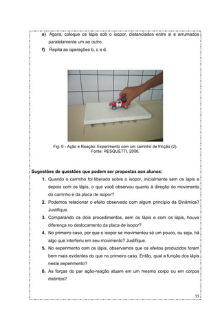 e) Agora, coloque os lápis sob o isopor, distanciados entre si e arrumados
       paralelamente um ao outro.
    f) Repita as operações b, c e d.




         Fig. 9 - Ação e Reação: Experimento com um carrinho de fricção (2).
                             Fonte: RESQUETTI, 2008.



Sugestões de questões que podem ser propostas aos alunos:
    1. Quando o carrinho foi liberado sobre o isopor, inicialmente sem os lápis e
       depois com os lápis, o que você observou quanto à direção do movimento
       do carrinho e da placa de isopor?
    2. Podemos relacionar o efeito observado com algum princípio da Dinâmica?
       Justifique.
    3. Comparando os dois procedimentos, sem os lápis e com os lápis, houve
       diferença no deslocamento da placa de isopor?
    4. No primeiro caso, por que o isopor se movimentou só um pouco, ou seja, há
       algo que interferiu em seu movimento? Justifique.
    5. No experimento com os lápis, observamos que os efeitos produzidos foram
       bem mais evidentes do que no primeiro caso. Então, qual a função dos lápis
       neste experimento?
    6. As forças do par ação-reação atuam em um mesmo corpo ou em corpos
       distintos?


                                                                               35
 