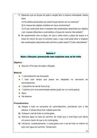 7. Sabemos que as forças de ação e reação têm a mesma intensidade. Neste
        caso:
        A) Os efeitos produzidos por estas forças devem ser os mesmos?
        B) A massa dos objetos interfere em seus movimentos?
        C) O que você pode dizer a respeito das acelerações adquiridas por objetos
        com massas diferentes e submetidos a forças de mesma intensidade?
     8. No experimento com os lápis, em que o atrito entre a placa de isopor e a
        mesa foi menor do que no primeiro caso, o que você pode dizer a respeito
        das acelerações adquiridas pelo carrinho e pelo isopor? E das velocidades?




                             Roteiro 7
       Ação e Reação: provocando uma explosão com sal de fruta

Objetivo:
        Discutir o Princípio da Ação e Reação.


Material:
        1 caminhãozinho de brinquedo;
        1   tubo   com   tampa    que   possa    ser adaptado   na   carroceria   do
        caminhãozinho;
        1 pacotinho de sal de fruta (5 g);
        1 tubinho com uma extremidade aberta (pode ser um conta-gotas);
        água;
        fita adesiva.


Procedimentos:
     a) Adapte o tubo na carroceria do caminhãozinho, prendendo com a fita
        adesiva. A tampa deve ficar voltada para trás.
     b) Coloque o sal de fruta no conta-gotas.
     c) Adicione água no tubo do carrinho, de modo que o nível fique com altura
        um pouco menor do que a do conta-gotas.
     d) Introduza, cuidadosamente, o conta-gotas com o sal de fruta no interior do
        tubo com água do carrinho. Tampe bem.

                                                                                  36
 