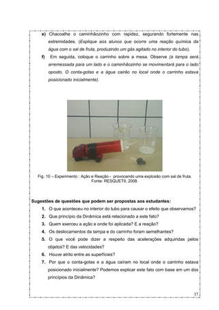 e) Chacoalhe o caminhãozinho com rapidez, segurando fortemente nas
         extremidades. (Explique aos alunos que ocorre uma reação química da
         água com o sal de fruta, produzindo um gás agitado no interior do tubo).
    f)    Em seguida, coloque o carrinho sobre a mesa. Observe (a tampa será
         arremessada para um lado e o caminhãozinho se movimentará para o lado
         oposto. O conta-gotas e a água cairão no local onde o carrinho estava
         posicionado inicialmente).




  Fig. 10 – Experimento : Ação e Reação - provocando uma explosão com sal de fruta.
                               Fonte: RESQUETII, 2008.



Sugestões de questões que podem ser propostas aos estudantes:
    1. O que aconteceu no interior do tubo para causar o efeito que observamos?
    2. Que princípio da Dinâmica está relacionado a este fato?
    3. Quem exerceu a ação e onde foi aplicada? E a reação?
    4. Os deslocamentos da tampa e do carrinho foram semelhantes?
    5. O que você pode dizer a respeito das acelerações adquiridas pelos
         objetos? E das velocidades?
    6. Houve atrito entre as superfícies?
    7. Por que o conta-gotas e a água caíram no local onde o carrinho estava
         posicionado inicialmente? Podemos explicar este fato com base em um dos
         princípios da Dinâmica?


                                                                                      37
 