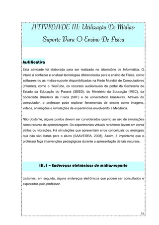 III
                II:               Mídias-
     ATIVIDADE III: Utilização De Mídias-
             Suporte Para O Ensino De Física


Justificativa
Esta atividade foi elaborada para ser realizada no laboratório de Informática. O
intuito é conhecer e analisar tecnologias diferenciadas para o ensino de Física, como
softwares ou as mídias-suporte disponibilizadas na Rede Mundial de Computadores
(Internet), como o YouTube, os recursos audiovisuais do portal da Secretaria de
Estado da Educação do Paraná (SEED), do Ministério da Educação (MEC), da
Sociedade Brasileira de Física (SBF) e de universidade brasileiras. Através do
computador, o professor pode explorar ferramentas de ensino como imagens,
vídeos, animações e simulações de experiências envolvendo a Mecânica.


Não obstante, alguns pontos devem ser considerados quanto ao uso de simulações
como recurso de aprendizagem. Os experimentos virtuais raramente levam em conta
atritos ou vibrações. Há simulações que apresentam erros conceituais ou analogias
que não são claras para o aluno (SAAVEDRA, 2008). Assim, é importante que o
professor faça intervenções pedagógicas durante a apresentação de tais recursos.




           III.1 – Endereços eletrônicos de mídias-suporte

Listamos, em seguida, alguns endereços eletrônicos que podem ser consultados e
explorados pelo professor.




                                                                                   38
 