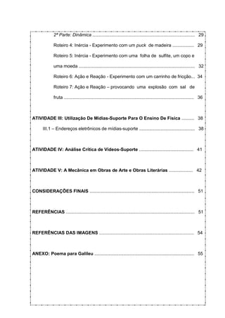 2ª Parte: Dinâmica ................................................................................. 29

              Roteiro 4: Inércia - Experimento com um puck de madeira ................. 29

              Roteiro 5: Inércia - Experimento com uma folha de sulfite, um copo e

              uma moeda ............................................................................................ 32

              Roteiro 6: Ação e Reação - Experimento com um carrinho de fricção... 34

              Roteiro 7: Ação e Reação – provocando uma explosão com sal de

              fruta ....................................................................................................... 36



ATIVIDADE III: Utilização De Mídias-Suporte Para O Ensino De Física .......... 38

       III.1 – Endereços eletrônicos de mídias-suporte ............................................ 38



ATIVIDADE IV: Análise Crítica de Vídeos-Suporte ........................................... 41



ATIVIDADE V: A Mecânica em Obras de Arte e Obras Literárias ................... 42



CONSIDERAÇÕES FINAIS ................................................................................... 51



REFERÊNCIAS ...................................................................................................... 51



REFERÊNCIAS DAS IMAGENS ........................................................................... 54



ANEXO: Poema para Galileu ............................................................................... 55
 