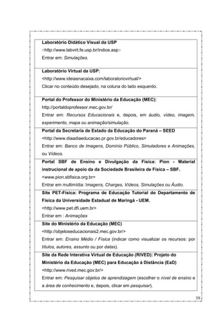Laboratório Didático Visual da USP
<http://www.labvirt.fe.usp.br/indice.asp>
Entrar em: Simulações.

Laboratório Virtual da USP:
<http://www.ideiasnacaixa.com/laboratoriovirtual/>
Clicar no conteúdo desejado, na coluna do lado esquerdo.

Portal do Professor do Ministério da Educação (MEC):
http://portaldoprofessor.mec.gov.br/
Entrar em: Recursos Educacionais e, depois, em áudio, vídeo, imagem,
experimento, mapa ou animação/simulação.
Portal da Secretaria de Estado da Educação do Paraná – SEED
<http://www.diaadiaeducacao.pr.gov.br/educadores>
Entrar em: Banco de Imagens, Domínio Público, Simuladores e Animações,
ou Vídeos.
Portal SBF de Ensino e Divulgação da Física: Píon - Material
instrucional de apoio da da Sociedade Brasileira de Física – SBF.
<www.pion.sbfisica.org.br>
Entrar em multimídia: Imagens, Charges, Vídeos, Simulações ou Áudio.
Site PET-Física: Programa de Educação Tutorial do Departamento de
Física da Universidade Estadual de Maringá - UEM.
<http://www.pet.dfi.uem.br>
Entrar em : Animações
Site do Ministério da Educação (MEC)
<http://objetoseducacionais2.mec.gov.br/>
Entrar em: Ensino Médio / Física (indicar como visualizar os recursos: por
títulos, autores, assunto ou por datas).
Site da Rede Interativa Virtual de Educação (RIVED): Projeto do
Ministério da Educação (MEC) para Educação à Distância (EaD)
<http://www.rived.mec.gov.br/>
Entrar em: Pesquisar objetos de aprendizagem (escolher o nível de ensino e
a área de conhecimento e, depois, clicar em pesquisar).

                                                                             39
 