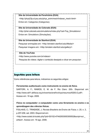 Site da Universidade da Pensilvânia (EUA)
     <http://phys23p.sl.psu.edu/phys_anim/mech/indexer_mech.html>
     Entrar em: Categories (Categorias).

     Site da Universidade do Colorado (EUA)
     <http://phet.colorado.edu/simulations/index.php?cat=Top_Simulations>
     Entrar em: Simulations (Simulações).

     Site da Universidade de Stanford (EUA)
     Pesquisar animações em: <http://einstein.stanford.edu/Media/>
     Pesquisar imagens em: <http://einstein.stanford.edu/gallery/>

     Site do YouTube
     <http://www.youtube.com.br/videos>
     Pesquisa de vídeos: digitar o conteúdo desejado e clicar em pesquisar.




Sugestões para leitura
Como referências para leitura, indicamos os seguintes artigos:


  Ferramentas audiovisuais como instrumento no ensino de física.
  SARTORI, A. F.; RAMOS, E. M. de F. Rio Claro: 200-. Disponível em:
  <http://www.sbf1.sbfisica.org.br/eventos/snef/xvii/sys/resumos/t0263-2.pdf>.
  Acesso em: 18 ago. 2008.


  Física no computador: o computador como uma ferramenta no ensino e na
  aprendizagem das ciências físicas.
  FIOLHAIS, C.; TRINDADE, J. Revista Brasileira de Ensino de Física, v. 25, n. 3,
  p.257-258, set. 2003. Disponível em:
  <http://www.scielo.br/scielo.php?pid=S0102-47442003000300002&script=sci _
  arttext>. Acesso em: 19 ago. 2008.




                                                                                    40
 