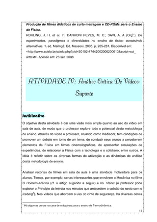 Produção de filmes didáticos de curta-metragem e CD-ROMs para o Ensino
     de Física.
     ROHLING, J. H. et al. In: DANHONI NEVES, M. C.; SAVI, A. A (Orgs.). De
     experimentos, paradigmas e diversidades no ensino de física: construindo
     alternativas. 1. ed. Maringá: Ed. Massoni, 2005. p. 265-281. Disponível em:
     <http://www.scielo.br/scielo.php?pid=S0102-47442002000200013&script=sci_
     arttext>. Acesso em: 28 set. 2008.




      ATIVIDADE IV: Análise Crítica De Vídeos-
                IV:                    Vídeos-
                                           Suporte


Justificativa
O objetivo desta atividade é dar uma visão mais ampla quanto ao uso do vídeo em
sala de aula, de modo que o professor explore todo o potencial desta metodologia
de ensino. Através do vídeo o professor, atuando como mediador, tem condições de
promover um debate em torno de um tema, de conduzir seus alunos a perceberem
elementos da Física em filmes cinematográficos, de apresentar simulações de
experiências, de relacionar a Física com a tecnologia e o cotidiano, entre outros. A
idéia é refletir sobre as diversas formas de utilização e as dinâmicas de análise
desta metodologia de ensino.


Analisar recortes de filmes em sala de aula é uma atividade motivadora para os
alunos. Temos, por exemplo, cenas interessantes que envolvem a Mecânica no filme
O Homem-Aranha (cf. o artigo sugerido a seguir) e no Titanic (o professor pode
explorar o Princípio da Inércia nos minutos que antecedem a colisão do navio com o
iceberg1). Nos vídeos que abordam o uso do cinto de segurança, há diversas cenas


1
    Há algumas cenas na casa de máquinas para o ensino de Termodinâmica.

                                                                                   41
 