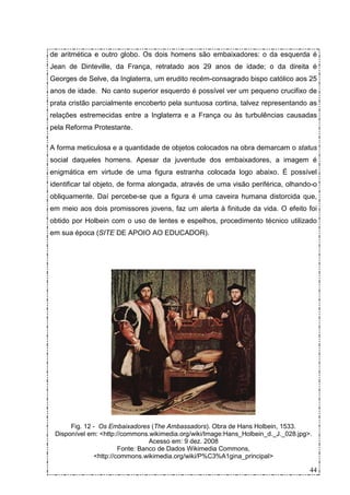 de aritmética e outro globo. Os dois homens são embaixadores: o da esquerda é
Jean de Dinteville, da França, retratado aos 29 anos de idade; o da direita é
Georges de Selve, da Inglaterra, um erudito recém-consagrado bispo católico aos 25
anos de idade. No canto superior esquerdo é possível ver um pequeno crucifixo de
prata cristão parcialmente encoberto pela suntuosa cortina, talvez representando as
relações estremecidas entre a Inglaterra e a França ou às turbulências causadas
pela Reforma Protestante.

A forma meticulosa e a quantidade de objetos colocados na obra demarcam o status
social daqueles homens. Apesar da juventude dos embaixadores, a imagem é
enigmática em virtude de uma figura estranha colocada logo abaixo. É possível
identificar tal objeto, de forma alongada, através de uma visão periférica, olhando-o
obliquamente. Daí percebe-se que a figura é uma caveira humana distorcida que,
em meio aos dois promissores jovens, faz um alerta à finitude da vida. O efeito foi
obtido por Holbein com o uso de lentes e espelhos, procedimento técnico utilizado
em sua época (SITE DE APOIO AO EDUCADOR).




      Fig. 12 - Os Embaixadores (The Ambassadors). Obra de Hans Holbein, 1533.
 Disponível em: <http://commons.wikimedia.org/wiki/Image:Hans_Holbein_d._J._028.jpg>.
                                 Acesso em: 9 dez. 2008
                       Fonte: Banco de Dados Wikimedia Commons,
              <http://commons.wikimedia.org/wiki/P%C3%A1gina_principal>

                                                                                    44
 
