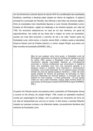 Um dos fenômenos culturais típicos do século XVIII foi a proliferação das sociedades
filosóficas, científicas e literárias pelas cidades do interior da Inglaterra. O objetivo
principal foi a promoção da Filosofia, das Ciências e das Artes nas diversas regiões.
Entre as sociedades mais importantes figurava a Lunar Society (Sociedade Lunar),
fundada em Birmingham, região da metalurgia e da indústria pesada, por volta de
1765. Os encontros realizavam-se na casa de um dos membros, em geral às
segundas-feiras, nas noites de lua cheia (daí a origem do nome da sociedade),
quando era mais fácil encontrar o caminho de ida e de volta. Faziam parte da
Sociedade Lunar, entre outros, o inventor James Watt, o médico, poeta e naturalista
Erasmus Darwin (avô de Charles Darwin) e o pintor Joseph Wright, que pintou em
telas reuniões da sociedade (SOARES, 200_).




                      Mais do que qualquer outro único grupo, a Sociedade Lunar de
                      Birmingham representou as forças de mudança da Inglaterra do final
                      do século XVIII, porque a Sociedade Lunar era um brilhante
                      microcosmo daquela comunidade dispersa de manufatureiros
                      provinciais e homens profissionais que encontraram a Inglaterra
                      como uma sociedade rural, com uma economia agrícola, e a
                      deixaram urbana e industrial. Uma improvável e ‘revolucionária’
                      sociedade, nunca antes alcançada. Foi um pequeno grupo, formado
                      através dos anos de apenas quatorze membros (...) Eles não eram
                      aquela espécie de homens de guarnecer as barricadas ou fazer
                      discursos inflamados em tribunas políticas. A revolução que eles
                      forjaram foi mais insidiosa - e mais permanente - do que aquela
                      criada por seus pares franceses, porque estes homens foram os
                      precursores da Revolução Industrial (SCHOFIELD apud SOARES,
                      200_)



O quadro Um Filósofo dando uma palestra sobre o planetário (A Philoshopher Giving
a Lecture on the Orrery), de Joseph Wright, 1766, mostra um planetário mecânico
movido por engrenagens de relógio, com os planetas em movimento em torno do
sol, este ali representado por uma luz no centro. A obra ilustra o cientista (filósofo)
rodeado por pessoas curiosas e de diferentes idades, provavelmente familiares dos
membros da Sociedade Lunar.




                                                                                      45
 