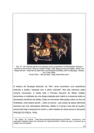 Fig. 13 - Um Filósofo dando uma palestra sobre o planetário (A Philoshopher Giving a
    Lecture on the Orrery). Obra de Joseph Wright, 1766. Museum and Art Gallery, Derby, UK.
    Disponível em: <http://farm3.static.flickr.com/2003/2419168400_3871b1c662.jpg>. Acesso
                                            em: 9 dez 2008.
                       Fonte: Flickr – Site de fotos, <http://www.flickr.com>.




O afresco de Giuseppe Bezzuoli, de 1841, tenta reconstituir uma experiência
atribuída a Galileu, realizada com o plano inclinado2. Nos dois extremos estão
homens rancorosos: à direita está o Príncipe Giovanni de Médici (Galileu
demonstrou a inutilidade de uma draga projetada pelo nobre) e à esquerda estão os
adversários científicos de Galileu. Estes se encontram debruçados sobre um livro de
Aristóteles, onde estaria escrito – preto no branco - que corpos de pesos diferentes
deveriam cair com velocidades diferentes. Galileu é o homem mais alto do quadro,
posicionado logo à esquerda do centro, e está rodeado de vários alunos e discípulos
(PROJECTO FÍSICA, 1978).


2
  Na página da internet, <http://www.internetculturale.it/genera.jsp?id=843>, encontra-se uma
explicação detalhada desta obra (clicando em Approfondimento: Caduta dei gravi, é possível ver a
imagem com animações).

                                                                                             46
 