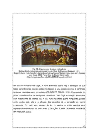 Fig. 14 - Experimento do plano inclinado de
     Galileu (Galileo's inclined plane experiment). Obra de Giuseppe Bezzuoli, 1841.
Disponível em: <http://einstein.stanford.edu/Library/images/Galileo-incline-expt.jpg>. Acesso
                    em: 9 dez. 2008. Fonte: Site da Stanford University.
               <http://einstein.stanford.edu/SPACETIME/spacetime3.html>



Na obra de Vincent Van Gogh, A Noite Estrelada (figura 15), a sensação de que
todos os fenômenos naturais estão interligados a uma escala cósmica é partilhada
tanto por cientistas como por artistas (PROJECTO FÍSICA, 1978). Esse quadro do
pintor holandês exibe um vertiginoso dinamismo. Van Gogh submergiu as estrelas
num redemoinho de intensa luz. A lua, num imperfeito quarto minguante, parece
emitir ondas pela tela e a silhueta dos ciprestes dá a sensação de eterno
movimento. Por meio das espirais de luz no centro, o artista constrói uma
representação estilizada da Via Láctea (COLEÇÃO FOLHA GRANDES MESTRES
DA PINTURA, 2007).




                                                                                          47
 