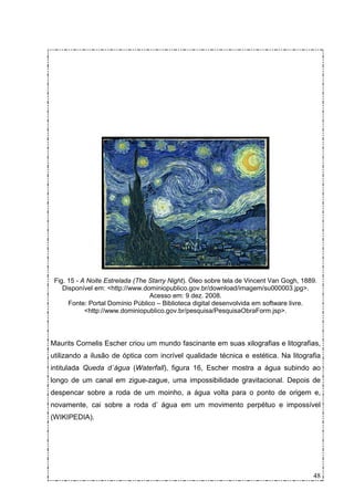 Fig. 15 - A Noite Estrelada (The Starry Night). Óleo sobre tela de Vincent Van Gogh, 1889.
    Disponível em: <http://www.dominiopublico.gov.br/download/imagem/su000003.jpg>.
                                  Acesso em: 9 dez. 2008.
      Fonte: Portal Domínio Público – Biblioteca digital desenvolvida em software livre.
            <http://www.dominiopublico.gov.br/pesquisa/PesquisaObraForm.jsp>.



Maurits Cornelis Escher criou um mundo fascinante em suas xilografias e litografias,
utilizando a ilusão de óptica com incrível qualidade técnica e estética. Na litografia
intitulada Queda d´água (Waterfall), figura 16, Escher mostra a água subindo ao
longo de um canal em zigue-zague, uma impossibilidade gravitacional. Depois de
despencar sobre a roda de um moinho, a água volta para o ponto de origem e,
novamente, cai sobre a roda d’ água em um movimento perpétuo e impossível
(WIKIPEDIA).




                                                                                         48
 