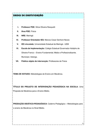 DADOS DE IDENTIFICAÇÃO



     I.    Professor PDE: Silvia Oliveira Resquetti

    II.    Área PDE: Física

    III.   NRE: Maringá

   IV.     Professor Orientador IES: Marcos Cesar Danhoni Neves

    V.     IES vinculada: Universidade Estadual de Maringá - UEM

   VI.     Escola de Implementação: Colégio Estadual Governador Adolpho de

           Oliveira Franco – Ensino Fundamental, Médio e Profissionalizante.

           Município: Astorga.

   VII.    Público objeto de intervenção: Professores de Física




TEMA DE ESTUDO: Metodologias de Ensino em Mecânica.




TÍTULO DO PROJETO DE INTERVENÇÃO PEDAGÓGICA NA ESCOLA: Uma

Proposta de Mecânica para o Ensino Médio.




PRODUÇÃO DIDÁTICO-PEDAGÓGICA: Caderno Pedagógico – Metodologias para

o ensino de Mecânica no Nível Médio.




                                                                               4
 