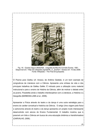 Fig. 16 – Queda d’água (Waterfall). Litografia de Maurits Cornelis Escher, 1961.
   Disponível em: <http://en.wikipedia.org/wiki/M._C._Escher>. Acesso em: 10 dez 2008.
                        Fonte: Wikipedia – The Free Encyclopedia.



O Poema para Galileu (cf. Anexo), de Antônio Gedeão, é um bom exemplo da
congruência da Literatura com a Ciência. Apresenta uma síntese da vida e dos
principais trabalhos de Galileu Galilei. É indicado para a utilização como material
instrucional e para o ensino de História da Ciência, além de motivar o debate entre
os jovens. Possibilita ainda o trabalho interdisciplinar com a Literatura, a História e a
Geografia (BARBOSA-LIMA et al., 2008).


Apresentar a Física através do teatro e da dança é uma outra estratégia para o
ensino do caráter conceitual e histórico da Ciência. O artigo Uma viagem pela física
e astronomia através do teatro e da dança apresenta um projeto muito interessante
desenvolvido com alunos do Ensino Fundamental. O trabalho mostrou que é
possível unir Arte e Ciência em busca de uma educação dinâmica e transformadora
(CARVALHO, 2006).


                                                                                         49
 
