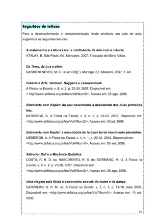 Sugestões de leitura
Para o desenvolvimento e complementação desta atividade em sala de aula,
sugerimos as seguintes leituras:


  A matemática e a Mona Lisa: a confluência da arte com a ciência.
  ATALAY, B. São Paulo: Ed. Mercuryo, 2007. Tradução de Mário Vilela.


  Da Terra, da Lua e além.
  DANHONI NEVES, M. C.; et al. (Orgs.). Maringá: Ed. Massoni, 2007, 1. ed.


  Ciência e Arte: Vermeer, Huygens e Leeuwenhoek
  A Física na Escola, v. 8, n. 2, p. 22-30, 2007. Disponível em:
  < http://www.sbfisica.org.br/fne/Vol8/Num2/>. Acesso em: 25 ago. 2008.


  Entrevista com Kepler: do seu nascimento à descoberta das duas primeiras
  leis.
  MEDEIROS, A. A Física na Escola, v. 3, n. 2, p. 22-33, 2002. Disponível em:
  <http://www.sbfisica.org.br/fne/Vol3/Num2/>. Acesso em: 20 jul. 2008.


  Entrevista com Kepler: a descoberta da terceira lei do movimento planetário.
  MEDEIROS, A. A Física na Escola, v. 4, n. 1, p. 22-33, 2003. Disponível em:
  <http://www.sbfisica.org.br/fne/Vol4/Num1/>. Acesso em: 08 set. 2008.


  Salvador Dali e a Mecânica Quântica.
  COSTA, R. R. D. da; NASCIMENTO, R. S. do; GERMANO, M. G. A Física na
  Escola, v. 8, n. 2, p. 23-26, 2007. Disponível em:
  <http://www.sbfisica.org.br/fne/Vol8/Num2/>. Acesso em: 25 ago. 2008.


  Uma viagem pela física e astronomia através do teatro e da dança.
  CARVALHO, S. H. M. de. A Física na Escola, v. 7, n. 1, p. 11-16, maio 2006.
  Disponível em: <http://www.sbfisica.org.br/fne/Vol7/Num1/>. Acesso em: 15 set.
  2006.



                                                                                50
 