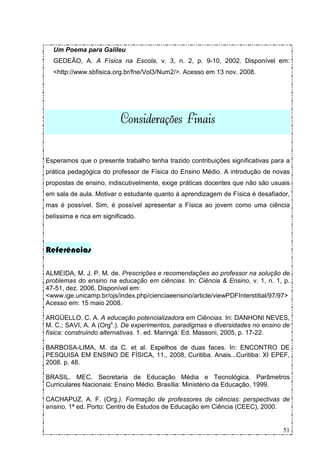 Um Poema para Galileu
  GEDEÃO, A. A Física na Escola, v. 3, n. 2, p. 9-10, 2002. Disponível em:
  <http://www.sbfisica.org.br/fne/Vol3/Num2/>. Acesso em 13 nov. 2008.




                          Considerações Finais

Esperamos que o presente trabalho tenha trazido contribuições significativas para a
prática pedagógica do professor de Física do Ensino Médio. A introdução de novas
propostas de ensino, indiscutivelmente, exige práticas docentes que não são usuais
em sala de aula. Motivar o estudante quanto à aprendizagem de Física é desafiador,
mas é possível. Sim, é possível apresentar a Física ao jovem como uma ciência
belíssima e rica em significado.




Referências

ALMEIDA, M. J. P. M. de. Prescrições e recomendações ao professor na solução de
problemas do ensino na educação em ciências. In: Ciência & Ensino, v. 1, n. 1, p.
47-51, dez. 2006. Disponível em:
<www.ige.unicamp.br/ojs/index.php/cienciaeensino/article/viewPDFInterstitial/97/97>
Acesso em: 15 maio 2008.

ARGÜELLO, C. A. A educação potencializadora em Ciências. In: DANHONI NEVES,
M. C.; SAVI, A. A (Orgs.). De experimentos, paradigmas e diversidades no ensino de
física: construindo alternativas. 1. ed. Maringá: Ed. Massoni, 2005, p. 17-22.

BARBOSA-LIMA, M. da C. et al. Espelhos de duas faces. In: ENCONTRO DE
PESQUISA EM ENSINO DE FÍSICA, 11., 2008, Curitiba. Anais...Curitiba: XI EPEF,
2008. p. 48.

BRASIL. MEC. Secretaria de Educação Média e Tecnológica. Parâmetros
Curriculares Nacionais: Ensino Médio. Brasília: Ministério da Educação, 1999.

CACHAPUZ, A. F. (Org.). Formação de professores de ciências: perspectivas de
ensino. 1ª ed. Porto: Centro de Estudos de Educação em Ciência (CEEC), 2000.


                                                                                51
 