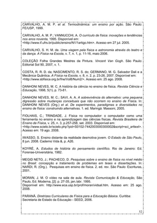 CARVALHO, A. M. P. et al. Termodinâmica: um ensino por ação. São Paulo:
FE/USP, 1999.

CARVALHO, A. M. P.; VANNUCCHI, A. O currículo de física: inovações e tendências
nos anos noventa, 1995. Disponível em:
<http://www.if.ufrs.br/public/ensino/N1/1artigo.htm>. Acesso em 27 jul. 2005.

CARVALHO, S. H. M. de. Uma viagem pela física e astronomia através do teatro e
da dança. A Física na Escola, v. 7, n. 1, p. 11-16, maio 2006.

COLEÇÃO Folha Grandes Mestres da Pintura. Vincent Van Gogh. São Paulo:
Editorial Sol 90, 2007, v. 1.

COSTA, R. R. D. da; NASCIMENTO, R. S. do; GERMANO, M. G. Salvador Dali e a
Mecânica Quântica. A Física na Escola, v. 8, n. 2, p. 23-26, 2007. Disponível em:
<http://www.sbfisica.org.br/fne/Vol8/Num2/>. Acesso em: 25 ago. 2008.

DANHONI NEVES, M. C. A história da ciência no ensino de física. Revista Ciência e
Educação, 1998, 5(1), p. 73-81.

DANHONI NEVES, M. C.; SAVI, A. A. A sobrevivência do alternativo: uma pequena
digressão sobre mudanças conceituais que não ocorrem no ensino de Física. In:
DANHONI NEVES (Org.) et al. De experimentos, paradigmas e diversidades no
ensino de física: construindo alternativas. 1. ed. Maringá: Massoni, 2005.

FIOLHAIS, C.; TRINDADE, J. Física no computador: o computador como uma
ferramenta no ensino e na aprendizagem das ciências físicas. Revista Brasileira de
Ensino de Física, v. 25, n. 3, p.257-258, set. 2003. Disponível em:
<http://www.scielo.br/scielo.php?pid=S0102-7442003000300002&script=sci_arttext>.
Acesso em: 19 ago. 2008.

IWASSO, S. Ensino distante da realidade desmotiva jovem. O Estado de São Paulo,
8 jun. 2008. Caderno Vida &, p. A26.

KOYRÉ, A. Estudos de história do pensamento científico. Rio de Janeiro: Ed.
Forense-Universitária, 1982.

MEGID NETO, J.; PACHECO, D. Pesquisas sobre o ensino de física no nível médio
no Brasil: concepção e tratamento de problemas em teses e dissertações. In:
NARDI, R. (Org.). Pesquisas em ensino de física. 2. ed. rev. São Paulo: Escrituras,
2001.

MORAN, J. M. O vídeo na sala de aula. Revista Comunicação & Educação, São
Paulo, Ed. Moderna, [2]: p. 27-35, jan./abr. 1995.
Disponível em: http://www.eca.usp.br/prof/moran/vidsal.htm. Acesso em: 25 ago.
2008.

PARANÁ. Diretrizes Curriculares de Física para a Educação Básica. Curitiba:
Secretaria de Estado da Educação - SEED, 2006.


                                                                                52
 