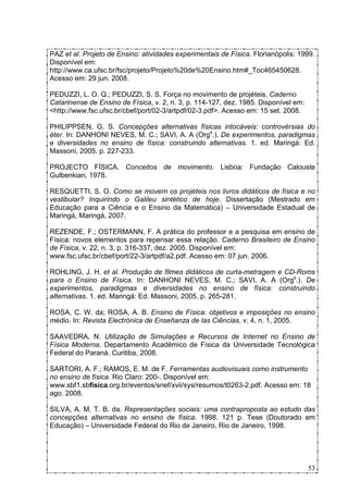 PAZ et al. Projeto de Ensino: atividades experimentais de Física. Florianópolis: 1999.
Disponível em:
http://www.ca.ufsc.br/fsc/projeto/Projeto%20de%20Ensino.htm#_Toc465450628.
Acesso em: 29 jun. 2008.

PEDUZZI, L. O. Q.; PEDUZZI, S. S. Força no movimento de projéteis. Caderno
Catarinense de Ensino de Física, v. 2, n. 3, p. 114-127, dez. 1985. Disponível em:
<http://www.fsc.ufsc.br/cbef/port/02-3/artpdf/02-3.pdf>. Acesso em: 15 set. 2008.

PHILIPPSEN, G. S. Concepções alternativas físicas intocáveis: controvérsias do
éter. In: DANHONI NEVES, M. C.; SAVI, A. A (Orgs.). De experimentos, paradigmas
e diversidades no ensino de física: construindo alternativas. 1. ed. Maringá: Ed.
Massoni, 2005. p. 227-233.

PROJECTO FÍSICA. Conceitos de movimento. Lisboa: Fundação Calouste
Gulbenkian, 1978.

RESQUETTI, S. O. Como se movem os projéteis nos livros didáticos de física e no
vestibular? Inquirindo o Galileu sintético de hoje. Dissertação (Mestrado em
Educação para a Ciência e o Ensino da Matemática) – Universidade Estadual de
Maringá, Maringá, 2007.

REZENDE, F.; OSTERMANN, F. A prática do professor e a pesquisa em ensino de
Física: novos elementos para repensar essa relação. Caderno Brasileiro de Ensino
de Física, v. 22, n. 3, p. 316-337, dez. 2005. Disponível em:
www.fsc.ufsc.br/cbef/port/22-3/artpdf/a2.pdf. Acesso em: 07 jun. 2006.

ROHLING, J. H. et al. Produção de filmes didáticos de curta-metragem e CD-Roms
para o Ensino de Física. In: DANHONI NEVES, M. C.; SAVI, A. A (Orgs.). De
experimentos, paradigmas e diversidades no ensino de física: construindo
alternativas. 1. ed. Maringá: Ed. Massoni, 2005. p. 265-281.

ROSA, C. W. da; ROSA, A. B. Ensino de Física: objetivos e imposições no ensino
médio. In: Revista Electrónica de Enseñanza de las Ciências, v. 4, n. 1, 2005.

SAAVEDRA, N. Utilização de Simulações e Recursos de Internet no Ensino de
Física Moderna. Departamento Acadêmico de Física da Universidade Tecnológica
Federal do Paraná. Curitiba, 2008.

SARTORI, A. F.; RAMOS, E. M. de F. Ferramentas audiovisuais como instrumento
no ensino de física. Rio Claro: 200-. Disponível em:
www.sbf1.sbfisica.org.br/eventos/snef/xvii/sys/resumos/t0263-2.pdf. Acesso em: 18
ago. 2008.

SILVA, A. M. T. B. da. Representações sociais: uma contraproposta ao estudo das
concepções alternativas no ensino de física. 1998. 121 p. Tese (Doutorado em
Educação) – Universidade Federal do Rio de Janeiro, Rio de Janeiro, 1998.




                                                                                     53
 