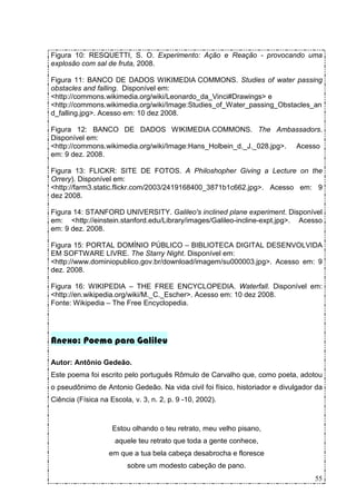 Figura 10: RESQUETTI, S. O. Experimento: Ação e Reação - provocando uma
explosão com sal de fruta, 2008.

Figura 11: BANCO DE DADOS WIKIMEDIA COMMONS. Studies of water passing
obstacles and falling. Disponível em:
<http://commons.wikimedia.org/wiki/Leonardo_da_Vinci#Drawings> e
<http://commons.wikimedia.org/wiki/Image:Studies_of_Water_passing_Obstacles_an
d_falling.jpg>. Acesso em: 10 dez 2008.

Figura 12: BANCO DE DADOS WIKIMEDIA COMMONS. The Ambassadors.
Disponível em:
<http://commons.wikimedia.org/wiki/Image:Hans_Holbein_d._J._028.jpg>. Acesso
em: 9 dez. 2008.

Figura 13: FLICKR: SITE DE FOTOS. A Philoshopher Giving a Lecture on the
Orrery). Disponível em:
<http://farm3.static.flickr.com/2003/2419168400_3871b1c662.jpg>. Acesso em: 9
dez 2008.

Figura 14: STANFORD UNIVERSITY. Galileo's inclined plane experiment. Disponível
em: <http://einstein.stanford.edu/Library/images/Galileo-incline-expt.jpg>. Acesso
em: 9 dez. 2008.

Figura 15: PORTAL DOMÍNIO PÚBLICO – BIBLIOTECA DIGITAL DESENVOLVIDA
EM SOFTWARE LIVRE. The Starry Night. Disponível em:
<http://www.dominiopublico.gov.br/download/imagem/su000003.jpg>. Acesso em: 9
dez. 2008.

Figura 16: WIKIPEDIA – THE FREE ENCYCLOPEDIA. Waterfall. Disponível em:
<http://en.wikipedia.org/wiki/M._C._Escher>. Acesso em: 10 dez 2008.
Fonte: Wikipedia – The Free Encyclopedia.




Anexo: Poema para Galileu

Autor: Antônio Gedeão.
Este poema foi escrito pelo português Rômulo de Carvalho que, como poeta, adotou
o pseudônimo de Antonio Gedeão. Na vida civil foi físico, historiador e divulgador da
Ciência (Física na Escola, v. 3, n. 2, p. 9 -10, 2002).



                    Estou olhando o teu retrato, meu velho pisano,
                     aquele teu retrato que toda a gente conhece,
                   em que a tua bela cabeça desabrocha e floresce
                         sobre um modesto cabeção de pano.
                                                                                  55
 
