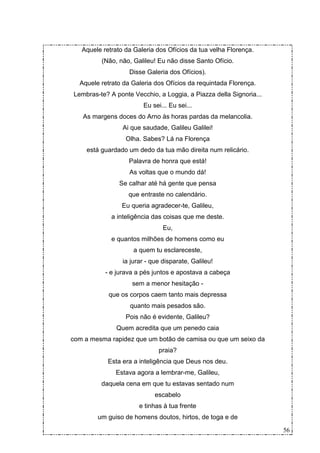 Aquele retrato da Galeria dos Ofícios da tua velha Florença.
          (Não, não, Galileu! Eu não disse Santo Ofício.
                   Disse Galeria dos Ofícios).
  Aquele retrato da Galeria dos Ofícios da requintada Florença.
Lembras-te? A ponte Vecchio, a Loggia, a Piazza della Signoria...
                        Eu sei... Eu sei...
   As margens doces do Arno às horas pardas da melancolia.
                 Ai que saudade, Galileu Galilei!
                  Olha. Sabes? Lá na Florença
     está guardado um dedo da tua mão direita num relicário.
                   Palavra de honra que está!
                   As voltas que o mundo dá!
                Se calhar até há gente que pensa
                   que entraste no calendário.
                 Eu queria agradecer-te, Galileu,
             a inteligência das coisas que me deste.
                                Eu,
             e quantos milhões de homens como eu
                     a quem tu esclareceste,
                 ia jurar - que disparate, Galileu!
           - e jurava a pés juntos e apostava a cabeça
                    sem a menor hesitação -
            que os corpos caem tanto mais depressa
                   quanto mais pesados são.
                  Pois não é evidente, Galileu?
               Quem acredita que um penedo caia
com a mesma rapidez que um botão de camisa ou que um seixo da
                              praia?
            Esta era a inteligência que Deus nos deu.
              Estava agora a lembrar-me, Galileu,
          daquela cena em que tu estavas sentado num
                             escabelo
                       e tinhas à tua frente
        um guiso de homens doutos, hirtos, de toga e de

                                                                    56
 