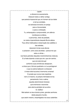 capelo
             a olharem-te severamente.
           Estavam todos a ralhar contigo,
 que parecia impossível que um homem da tua idade
                  e da tua condição,
           se estivesse tornando um perigo
                 para a Humanidade
                 e para a civilização.
    Tu, embaraçado e comprometido, em silêncio
                mordiscava os lábios,
           e percorrias, cheio de piedade,
    os rostos impenetráveis daquela fila de sábios.
 Teus olhos habituados à observação dos satélites e
                     das estrelas,
            desceram lá das suas alturas
  e poisaram, como aves aturdidas - parece-me que
                   estou a vê-las -,
nas faces grávidas daquelas reverendíssimas criaturas.
  E tu foste dizendo a tudo que sim, que sim senhor,
                 que era tudo tal qual
        conforme suas eminências desejavam,
  e dirias que o Sol era quadrado e a Lua pentagonal
        e que os astros bailavam e entoavam
     à meia-noite louvores à harmonia universal.
         E juraste que nunca mais repetirias
     nem a ti mesmo, na própria intimidade do teu
             pensamento, livre e calma,
            aquelas abomináveis heresias
              que ensinavas e escrevias
          para eterna perdição da tua alma
                      Ai, Galileu!
 Mal sabiam os teus doutos juízes, grandes senhores
               deste pequeno mundo,
 que assim mesmo, empertigados nos seus cadeirões

                                                         57
 