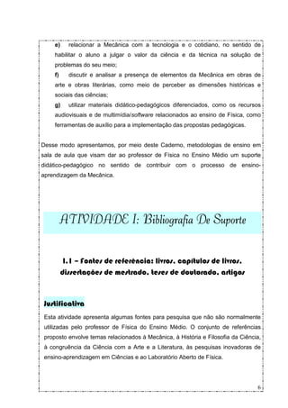 e)     relacionar a Mecânica com a tecnologia e o cotidiano, no sentido de
     habilitar o aluno a julgar o valor da ciência e da técnica na solução de
     problemas do seu meio;
     f)     discutir e analisar a presença de elementos da Mecânica em obras de
     arte e obras literárias, como meio de perceber as dimensões históricas e
     sociais das ciências;
     g)     utilizar materiais didático-pedagógicos diferenciados, como os recursos
     audiovisuais e de multimídia/software relacionados ao ensino de Física, como
     ferramentas de auxílio para a implementação das propostas pedagógicas.


Desse modo apresentamos, por meio deste Caderno, metodologias de ensino em
sala de aula que visam dar ao professor de Física no Ensino Médio um suporte
didático-pedagógico no sentido de contribuir com o processo de ensino-
aprendizagem da Mecânica.




          ATIVIDADE I:
          ATIVIDADE I: Bibliografia De Suporte


           I.1 – Fontes de referência: livros, capítulos de livros,
          dissertações de mestrado, teses de doutorado, artigos



 Justificativa
 Esta atividade apresenta algumas fontes para pesquisa que não são normalmente
 utilizadas pelo professor de Física do Ensino Médio. O conjunto de referências
 proposto envolve temas relacionados à Mecânica, à História e Filosofia da Ciência,
 à congruência da Ciência com a Arte e a Literatura, às pesquisas inovadoras de
 ensino-aprendizagem em Ciências e ao Laboratório Aberto de Física.




                                                                                 6
 