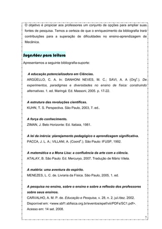 O objetivo é propiciar aos professores um conjunto de opções para ampliar suas
 fontes de pesquisa. Temos a certeza de que o enriquecimento da bibliografia trará
 contribuições para a superação de dificuldades no ensino-aprendizagem de
 Mecânica.



Sugestões para leitura
Apresentamos a seguinte bibliografia-suporte:


   A educação potencializadora em Ciências.
  ARGÜELLO, C. A. In: DANHONI NEVES, M. C.; SAVI, A. A (Orgs.). De
  experimentos, paradigmas e diversidades no ensino de física: construindo
  alternativas. 1. ed. Maringá: Ed. Massoni, 2005. p. 17-22.


  A estrutura das revoluções científicas.
  KUHN, T. S. Perspectiva. São Paulo, 2003, 7. ed..


  A força do conhecimento.
  ZIMAN, J. Belo Horizonte: Ed. Itatiaia, 1981.


  A lei da inércia: planejamento pedagógico e aprendizagem significativa.
  PACCA, J. L. A.; VILLANI, A. (Coords.). São Paulo: IFUSP, 1992.


  A matemática e a Mona Lisa: a confluência da arte com a ciência.
  ATALAY, B. São Paulo: Ed. Mercuryo, 2007. Tradução de Mário Vilela.


  A matéria: uma aventura do espírito.
  MENEZES, L. C. de. Livraria da Física. São Paulo, 2005, 1. ed.


  A pesquisa no ensino, sobre o ensino e sobre a reflexão dos professores
  sobre seus ensinos.
  CARVALHO, A. M. P. de. Educação e Pesquisa, v. 28, n. 2, jul./dez. 2002.
  Disponível em: <www.sbf1.sbfisica.org.br/eventos/epef/viii/PDFs/SC1.pdf>.
  Acesso em: 14 set. 2008.

                                                                                7
 