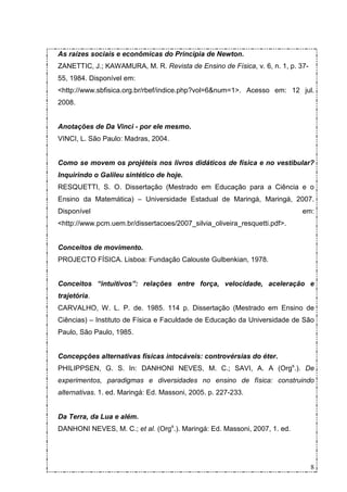As raízes sociais e econômicas do Principia de Newton.
ZANETTIC, J.; KAWAMURA, M. R. Revista de Ensino de Física, v. 6, n. 1, p. 37-
55, 1984. Disponível em:
<http://www.sbfisica.org.br/rbef/indice.php?vol=6&num=1>. Acesso em: 12 jul.
2008.


Anotações de Da Vinci - por ele mesmo.
VINCI, L. São Paulo: Madras, 2004.


Como se movem os projéteis nos livros didáticos de física e no vestibular?
Inquirindo o Galileu sintético de hoje.
RESQUETTI, S. O. Dissertação (Mestrado em Educação para a Ciência e o
Ensino da Matemática) – Universidade Estadual de Maringá, Maringá, 2007.
Disponível                                                                 em:
<http://www.pcm.uem.br/dissertacoes/2007_silvia_oliveira_resquetti.pdf>.


Conceitos de movimento.
PROJECTO FÍSICA. Lisboa: Fundação Calouste Gulbenkian, 1978.


Conceitos “intuitivos”: relações entre força, velocidade, aceleração e
trajetória.
CARVALHO, W. L. P. de. 1985. 114 p. Dissertação (Mestrado em Ensino de
Ciências) – Instituto de Física e Faculdade de Educação da Universidade de São
Paulo, São Paulo, 1985.


Concepções alternativas físicas intocáveis: controvérsias do éter.
PHILIPPSEN, G. S. In: DANHONI NEVES, M. C.; SAVI, A. A (Orgs.). De
experimentos, paradigmas e diversidades no ensino de física: construindo
alternativas. 1. ed. Maringá: Ed. Massoni, 2005. p. 227-233.


Da Terra, da Lua e além.
DANHONI NEVES, M. C.; et al. (Orgs.). Maringá: Ed. Massoni, 2007, 1. ed.




                                                                                8
 