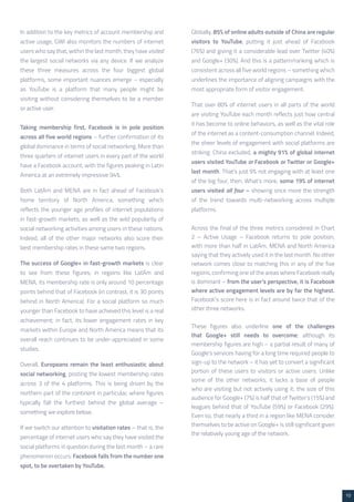 10 
In addition to the key metrics of account membership and 
active usage, GWI also monitors the numbers of internet 
users who say that, within the last month, they have visited 
the largest social networks via any device. If we analyze 
these three measures across the four biggest global 
platforms, some important nuances emerge – especially 
as YouTube is a platform that many people might be 
visiting without considering themselves to be a member 
or active user. 
Taking membership first, Facebook is in pole position 
across all five world regions – further confirmation of its 
global dominance in terms of social networking. More than 
three quarters of internet users in every part of the world 
have a Facebook account, with the figures peaking in Latin 
America at an extremely impressive 94%. 
Both LatAm and MENA are in fact ahead of Facebook’s 
home territory of North America, something which 
reflects the younger age profiles of internet populations 
in fast-growth markets, as well as the wild popularity of 
social networking activities among users in these nations. 
Indeed, all of the other major networks also score their 
best membership rates in these same two regions. 
The success of Google+ in fast-growth markets is clear 
to see from these figures; in regions like LatAm and 
MENA, its membership rate is only around 10 percentage 
points behind that of Facebook (in contrast, it is 30 points 
behind in North America). For a social platform so much 
younger than Facebook to have achieved this level is a real 
achievement; in fact, its lower engagement rates in key 
markets within Europe and North America means that its 
overall reach continues to be under-appreciated in some 
studies. 
Overall, Europeans remain the least enthusiastic about 
social networking, posting the lowest membership rates 
across 3 of the 4 platforms. This is being driven by the 
northern part of the continent in particular, where figures 
typically fall the furthest behind the global average – 
something we explore below. 
If we switch our attention to visitation rates – that is, the 
percentage of internet users who say they have visited the 
social platforms in question during the last month – a rare 
phenomenon occurs: Facebook falls from the number one 
spot, to be overtaken by YouTube. 
Globally, 85% of online adults outside of China are regular 
visitors to YouTube, putting it just ahead of Facebook 
(76%) and giving it a considerable lead over Twitter (40%) 
and Google+ (30%). And this is a pattern/ranking which is 
consistent across all five world regions – something which 
underlines the importance of aligning campaigns with the 
most appropriate form of visitor engagement. 
That over 80% of internet users in all parts of the world 
are visiting YouTube each month reflects just how central 
it has become to online behaviors, as well as the vital role 
of the internet as a content-consumption channel. Indeed, 
the sheer levels of engagement with social platforms are 
striking: China excluded, a mighty 91% of global internet 
users visited YouTube or Facebook or Twitter or Google+ 
last month. That’s just 9% not engaging with at least one 
of the big four, then. What’s more, some 19% of internet 
users visited all four – showing once more the strength 
of the trend towards multi-networking across multiple 
platforms. 
Across the final of the three metrics considered in Chart 
2 – Active Usage – Facebook returns to pole position, 
with more than half in LatAm, MENA and North America 
saying that they actively used it in the last month. No other 
network comes close to matching this in any of the five 
regions, confirming one of the areas where Facebook really 
is dominant – from the user’s perspective, it is Facebook 
where active engagement levels are by far the highest. 
Facebook’s score here is in fact around twice that of the 
other three networks. 
These figures also underline one of the challenges 
that Google+ still needs to overcome; although its 
membership figures are high – a partial result of many of 
Google’s services having for a long time required people to 
sign-up to the network – it has yet to convert a significant 
portion of these users to visitors or active users. Unlike 
some of the other networks, it lacks a base of people 
who are visiting but not actively using it; the size of this 
audience for Google+ (7%) is half that of Twitter’s (15%) and 
leagues behind that of YouTube (59%) or Facebook (29%). 
Even so, that nearly a third in a region like MENA consider 
themselves to be active on Google+ is still significant given 
the relatively young age of the network. 
 