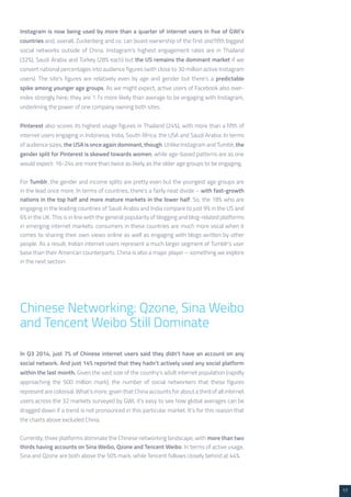 17 
Instagram is now being used by more than a quarter of internet users in five of GWI’s 
countries and, overall, Zuckerberg and co. can boast ownership of the first and fifth biggest 
social networks outside of China. Instagram’s highest engagement rates are in Thailand 
(32%), Saudi Arabia and Turkey (28% each) but the US remains the dominant market if we 
convert national percentages into audience figures (with close to 30 million active Instagram 
users). The site’s figures are relatively even by age and gender but there’s a predictable 
spike among younger age groups. As we might expect, active users of Facebook also over-index 
strongly here; they are 1.7x more likely than average to be engaging with Instagram, 
underlining the power of one company owning both sites. 
Pinterest also scores its highest usage figures in Thailand (24%), with more than a fifth of 
internet users engaging in Indonesia, India, South Africa, the USA and Saudi Arabia. In terms 
of audience sizes, the USA is once again dominant, though. Unlike Instagram and Tumblr, the 
gender split for Pinterest is skewed towards women, while age-based patterns are as one 
would expect: 16-24s are more than twice as likely as the older age groups to be engaging. 
For Tumblr, the gender and income splits are pretty even but the youngest age groups are 
in the lead once more. In terms of countries, there’s a fairly neat divide – with fast-growth 
nations in the top half and more mature markets in the lower half. So, the 18% who are 
engaging in the leading countries of Saudi Arabia and India compare to just 9% in the US and 
6% in the UK. This is in line with the general popularity of blogging and blog-related platforms 
in emerging internet markets: consumers in these countries are much more vocal when it 
comes to sharing their own views online as well as engaging with blogs written by other 
people. As a result, Indian internet users represent a much larger segment of Tumblr’s user 
base than their American counterparts. China is also a major player – something we explore 
in the next section. 
Chinese Networking: Qzone, Sina Weibo 
and Tencent Weibo Still Dominate 
In Q3 2014, just 7% of Chinese internet users said they didn’t have an account on any 
social network. And just 14% reported that they hadn’t actively used any social platform 
within the last month. Given the vast size of the country’s adult internet population (rapidly 
approaching the 500 million mark), the number of social networkers that these figures 
represent are colossal. What’s more, given that China accounts for about a third of all internet 
users across the 32 markets surveyed by GWI, it’s easy to see how global averages can be 
dragged down if a trend is not pronounced in this particular market. It’s for this reason that 
the charts above excluded China. 
Currently, three platforms dominate the Chinese networking landscape, with more than two 
thirds having accounts on Sina Weibo, Qzone and Tencent Weibo. In terms of active usage, 
Sina and Qzone are both above the 50% mark, while Tencent follows closely behind at 44%. 
 