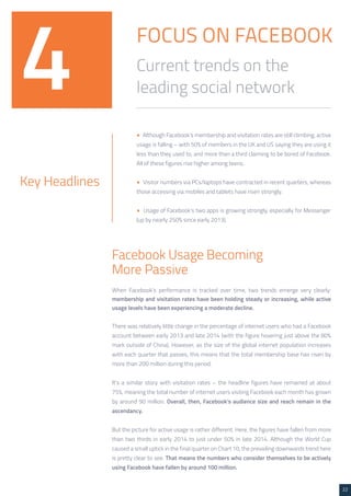 22 
FOCUS ON FACEBOOK 
Current trends on the 
leading social network 4 
• Although Facebook’s membership and visitation rates are still climbing, active 
usage is falling – with 50% of members in the UK and US saying they are using it 
less than they used to, and more than a third claiming to be bored of Facebook. 
All of these figures rise higher among teens. 
• Visitor numbers via PCs/laptops have contracted in recent quarters, whereas 
those accessing via mobiles and tablets have risen strongly. 
• Usage of Facebook’s two apps is growing strongly, especially for Messenger 
(up by nearly 250% since early 2013). 
Key Headlines 
Facebook Usage Becoming 
More Passive 
When Facebook’s performance is tracked over time, two trends emerge very clearly: 
membership and visitation rates have been holding steady or increasing, while active 
usage levels have been experiencing a moderate decline. 
There was relatively little change in the percentage of internet users who had a Facebook 
account between early 2013 and late 2014 (with the figure hovering just above the 80% 
mark outside of China). However, as the size of the global internet population increases 
with each quarter that passes, this means that the total membership base has risen by 
more than 200 million during this period. 
It’s a similar story with visitation rates – the headline figures have remained at about 
75%, meaning the total number of internet users visiting Facebook each month has grown 
by around 90 million. Overall, then, Facebook’s audience size and reach remain in the 
ascendancy. 
But the picture for active usage is rather different. Here, the figures have fallen from more 
than two thirds in early 2014 to just under 50% in late 2014. Although the World Cup 
caused a small uptick in the final quarter on Chart 10, the prevailing downwards trend here 
is pretty clear to see. That means the numbers who consider themselves to be actively 
using Facebook have fallen by around 100 million. 
 
