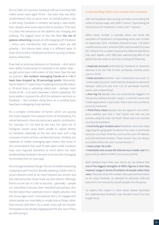 24 
Understanding GWI’s user numbers for Facebook 
GWI and Facebook have varying estimates surrounding the 
extent of active usage, with GWI’s “visitors” figure being the 
closest proxy for Facebook’s “active user” measure. 
GWI’s visitor number is typically about two thirds the 
equivalent of Facebook’s corresponding active user number 
(in September 2014, Facebook claimed to have 1.35 billion 
monthly active users, whereas GWI’s data showed it to have 
901 million). This is a direct result of the different definitions 
that each applies, with GWI data representing 89% of the 
global internet audience and not including the following: 
• Duplicate accounts (estimated by Facebook to represent 
between 4.3% and 7.9% of their worldwide monthly active 
users in 2013) 
• False accounts (whether “user-misclassified accounts” or 
“undesirable accounts”, estimated by Facebook to represent 
between 0.8%-2.1% and 0.4%-1.2% of worldwide monthly 
active users respectively). 
• Auto log-ins (people who are automatically logged in to 
the service without actually using it, a common issue with 
mobile applications in particular; these users are counted as 
active by Facebook) 
• Third-Party Likers (people who are signed in via a third-party 
website and click a “like” button but who are not 
actively using the main site itself; these users are counted 
as active by Facebook) 
• Incorrectly geo-located users (Facebook notes that “data 
regarding the geographic location of our users is estimated 
based on a number of factors, such as the user’s IP address 
and self-disclosed location. These factors may not always 
accurately reflect the user’s actual location.”) 
• Users under 16 or 65+ 
• Individuals who access the internet via a mobile only (this 
group will be added to GWI’s core survey shortly) 
Both datasets have their own merits but we believe that 
one of the biggest strengths of GWI’s figures is that they 
measure usage in terms of numbers of people rather than 
users. They also show the numbers who perceive themselves 
to be using Facebook, as opposed to passively collected 
data which can incorrectly classify people into this group. 
To explore this subject in more detail, please download 
the Understanding Facebook’s User Numbers trend from the 
Insight Store. 
Across GWI’s 32 countries, Facebook still has more than 600 
million active users aged 16-64 – far more than any other 
social network. And, as we’ve seen, its overall audience size 
is still rising. Facebook is certainly not dying a slow death, 
then, despite what some reports like to proclaim. That said, 
it is clear that behaviors on the platform are changing and 
evolving. The biggest driver of this has been the rise of 
passive networking: people are still engaging with Facebook 
– hence why membership and visitation rates are still 
growing – but they’ve been using it in different ways. In 
short, they’re still on Facebook but they’re carrying out fewer 
actions while there. 
If we look at some key behaviors on Facebook – all of which 
were pretty fundamental to Facebook in its earlier days – 
we get some stark confirmation of this trend. Over the last 
six quarters, the numbers messaging friends on a 1-to-1 
basis have dropped by 20 percentage points. Meanwhile, 
there’s been a 17-point drop in updating one’s profile status, 
a 10-point drop in uploading videos and – perhaps most 
starkly of all – a 24-point decrease in photo uploading. The 
same pattern is present for all of the behaviors we track on 
Facebook – the numbers doing them on a monthly basis 
have been undergoing sharp declines. 
It’s a complex combination of factors which are causing 
this move towards more passive forms of Facebooking. For 
certain behaviors, there are some very specific contributors. 
For example, it’s not hard to see how the rapid rise of 
Instagram would cause fewer people to upload photos 
on Facebook, especially as the two sites have such a big 
crossover in terms of their membership bases. Similarly, the 
explosion of mobile messaging apps means that many of 
the conversations that used to take place inside Facebook 
have now migrated elsewhere (a trend which has been 
accelerated by Facebook’s decision to remove the messaging 
functionality from its main app). 
At a more general level, though, the rise of mobile networking 
is playing its part here too. Broadly speaking, mobile visits to 
social networks tend to be more frequent but shorter and 
less interactive than those made via other devices. Although 
there’s no set rule, it is fair to say that – generally – people 
are more likely to browse their newsfeed and perhaps click 
the like button than undertake more in-depth activities. And 
this encourages much more passive forms of engagement 
where people are more likely to simply look at things rather 
than interact with them. As a result, many will not consider 
themselves to be actively engaging with the site, even if they 
are still visiting it. 
 