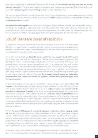 26 
When GWI surveyed nearly 12,500 Facebook members in the UK and USA, some 50% said that they were using the site less 
than they used to. Men (55%) were slightly ahead of women (46%), while the younger groups posted higher figures than the older 
ones, but the cross-demographic nature of the agreement was the most striking trend. 
The top reason given by Facebook members for using the site less frequently was that they were simply less interested in it than 
they used to be (45%). But more than a third (37%) claimed to be bored of Facebook and close to a fifth (18%) think that the site 
is no longer as cool as it once was. 
Privacy concerns loom large too, with nearly 3 in 10 saying that they don’t believe Facebook is secure or private enough – 
something which might help to explain why Facebook recently released a Tor hidden version of its site. Elsewhere, the more 
competitive nature of the social networking landscape also has relevance: the numbers saying that they’ve started using other 
types of sites such micro-blogs, messaging apps or photo-sharing services approach the 10% mark in each case. 
As we’ve noted, many of the attitudes seen above are to be expected on a site that is more than a decade 
old. But a much bigger problem emerges for Facebook if we look at response rates among teens (defined 
here as 16-19s) – the most coveted but fickle demographic for any social networking site, and the one into 
which Snapchat has been able to make serious inroads. 
At a headline level, it’s nearly two thirds of teens who say they are using Facebook less than they used to. 
Just as significantly – and even more worryingly for Facebook – teens under-index on saying that they’re 
spending less time on social networks generally but then over-index on almost all of the specific anti- 
Facebook options. Put simply, teens are less likely than others to be moving away from social networks 
as a genre but more likely than other audiences to be moving away from Facebook. Interestingly, teens are 
behind others for thinking that Facebook lacks sufficient security or privacy credentials – one of the biggest 
initial selling points for Snapchat. But they then over-index the most strongly for using alternative types 
of social networks and for being bored of Facebook. Ten years ago, Facebook was the site that any teen 
wanted to be on; now, Facebook has become the opposite – it’s lost a serious part of its appeal among 
this key demographic. 
All that acknowledged, some caveats are essential here. Along with other users, teens haven’t left 
Facebook – they’re still visiting it and using it, they’re just less positive about it than they used to be. Even 
more crucially, Facebook doesn’t need its users to love it; its ad-based revenues are underpinned by the 
proposition of reaching specific audiences. So, as long as membership and visitation rates remain strong 
or on the rise – as they are – profits will follow. Indeed, this is one of the major strengths of Atlas, its new 
advertising platform. Not only can Atlas use the information it knows about you from Facebook to target you 
while you’re on other websites or in third-party apps, it overcomes the problems of being reliant on cookies. 
It thus represents a significant leap-forward in terms of mobile tracking in particular, an area where 3rd party 
cookies have been made redundant through restrictions at the operating-system level, such as those on iOS 
devices among others. 
In short, the success of Atlas depends on people being logged in rather than actively engaging with the 
site; if we bear in mind that more than 4 in 5 adult internet users outside of China currently have a Facebook 
account – and hence have handed over basic demographic information about themselves as well as a 
degree of behavioral data derived from their usage habits – the potential reach and accuracy of Atlas is 
pretty impressive. No wonder it’s been seen by many as a direct challenge to Google’s DoubleClick platform 
as well as one of the best solutions yet to the challenge of understanding today’s multi-device internet 
users – able to marry up visits made in different browsers/apps and across different devices. 
Atlas will also benefit from the types of actions that people are most likely to undertake on Facebook; as 
Chart 12 demonstrates, by far the most popular form of interaction in Q3 2014 was clicking the “like” button. 
50% of Teens are Bored of Facebook 
 