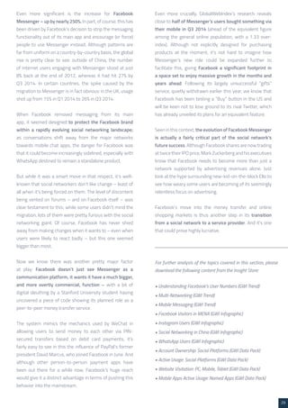 29 
Even more significant is the increase for Facebook 
Messenger – up by nearly 250%. In part, of course, this has 
been driven by Facebook’s decision to strip the messaging 
functionality out of its main app and encourage (or force) 
people to use Messenger instead. Although patterns are 
far from uniform on a country-by-country basis, the global 
rise is pretty clear to see: outside of China, the number 
of internet users engaging with Messenger stood at just 
8% back at the end of 2012, whereas it had hit 27% by 
Q3 2014. In certain countries, the spike caused by the 
migration to Messenger is in fact obvious: in the UK, usage 
shot up from 15% in Q1 2014 to 26% in Q3 2014. 
When Facebook removed messaging from its main 
app, it seemed designed to protect the Facebook brand 
within a rapidly evolving social networking landscape; 
as conversations shift away from the major networks 
towards mobile chat apps, the danger for Facebook was 
that it could become increasingly sidelined, especially with 
WhatsApp destined to remain a standalone product. 
But while it was a smart move in that respect, it’s well-known 
that social networkers don’t like change – least of 
all when it’s being forced on them. The level of discontent 
being vented on forums – and on Facebook itself – was 
clear testament to this; while some users didn’t mind the 
migration, lots of them were pretty furious with the social 
networking giant. Of course, Facebook has never shied 
away from making changes when it wants to – even when 
users were likely to react badly – but this one seemed 
bigger than most. 
Now we know there was another pretty major factor 
at play: Facebook doesn’t just see Messenger as a 
communication platform, it wants it have a much bigger, 
and more overtly commercial, function – with a bit of 
digital sleuthing by a Stanford University student having 
uncovered a piece of code showing its planned role as a 
peer-to-peer money transfer service. 
The system mimics the mechanics used by WeChat in 
allowing users to send money to each other via PIN-secured 
transfers based on debit card payments; it’s 
fairly easy to see in this the influence of PayPal’s former 
president David Marcus, who joined Facebook in June. And 
although other person-to-person payment apps have 
been out there for a while now, Facebook’s huge reach 
would give it a distinct advantage in terms of pushing this 
behavior into the mainstream. 
Even more crucially, GlobalWebIndex’s research reveals 
close to half of Messenger’s users bought something via 
their mobile in Q3 2014 (ahead of the equivalent figure 
among the general online population, with a 1.33 over-index). 
Although not explicitly designed for purchasing 
products at the moment, it’s not hard to imagine how 
Messenger’s new role could be expanded further to 
facilitate this, giving Facebook a significant footprint in 
a space set to enjoy massive growth in the months and 
years ahead. Following its largely unsuccessful “gifts” 
service, quietly withdrawn earlier this year, we know that 
Facebook has been testing a “Buy” button in the US and 
will be keen not to lose ground to its rival Twitter, which 
has already unveiled its plans for an equivalent feature. 
Seen in this context, the evolution of Facebook Messenger 
is actually a fairly critical part of the social network’s 
future success. Although Facebook shares are now trading 
at twice their IPO price, Mark Zuckerberg and his executives 
know that Facebook needs to become more than just a 
network supported by advertising revenues alone. Just 
look at the hype surrounding new-kid-on-the-block Ello to 
see how weary some users are becoming of its seemingly 
relentless focus on advertising. 
Facebook’s move into the money transfer and online 
shopping markets is thus another step in its transition 
from a social network to a service provider. And it’s one 
that could prove highly lucrative. 
• Understanding Facebook’s User Numbers (GWI Trend) 
• Multi-Networking (GWI Trend) 
• Mobile Messaging (GWI Trend) 
• Facebook Visitors in MENA (GWI Infographic) 
• Instagram Users (GWI Infographic) 
• Social Networking in China (GWI Infographic) 
• WhatsApp Users (GWI Infographic) 
• Account Ownership: Social Platforms (GWI Data Pack) 
• Active Usage: Social Platforms (GWI Data Pack) 
• Website Visitation: PC, Mobile, Tablet (GWI Data Pack) 
• Mobile Apps Active Usage: Named Apps (GWI Data Pack) 
For further analysis of the topics covered in this section, please 
download the following content from the Insight Store: 
 