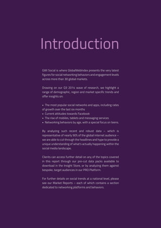 3 
Introduction 
GWI Social is where GlobalWebIndex presents the very latest 
figures for social networking behaviors and engagement levels 
across more than 30 global markets. 
Drawing on our Q3 2014 wave of research, we highlight a 
range of demographic, region and market specific trends and 
offer insights on: 
• The most popular social networks and apps, including rates 
of growth over the last six months 
• Current attitudes towards Facebook 
• The rise of mobiles, tablets and messaging services 
• Networking behaviors by age, with a special focus on teens. 
By analyzing such recent and robust data – which is 
representative of nearly 90% of the global internet audience – 
we are able to cut through the headlines and hype to provide a 
unique understanding of what’s actually happening within the 
social media landscape. 
Clients can access further detail on any of the topics covered 
in this report through our pre-cut data packs available to 
download in the Insight Store, or by analyzing them against 
bespoke, target audiences in our PRO Platform. 
For further details on social trends at a national level, please 
see our Market Reports – each of which contains a section 
dedicated to networking platforms and behaviors. 
 