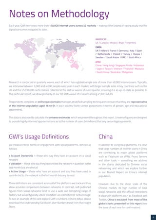 4 
Notes on Methodology 
Each year, GWI interviews more than 170,000 internet users across 32 markets – making it the largest on-going study into the 
digital consumer instigated to date.. 
EMEA 
UK / Ireland / France / Germany / Italy / Spain 
/ Netherlands / Poland / Turkey / Russia / 
Sweden / Saudi Arabia / UAE / South Africa 
AMERICAS 
US / Canada / Mexico / Brazil / Argentina 
APAC 
China / Hong Kong / Singapore / India / Indonesia 
/ Japan / Taiwan / Vietnam / Thailand / Malaysia 
/ South Korea / Australia / Philippines 
Research is conducted in quarterly waves, each of which has a global sample size of more than 40,000 internet users. Typically, 
we interview between 3,000 and 4,000 people every year in each market, with larger sample sizes in key countries such as the 
UK and the US (30,000 each). Data is collected in the last six weeks of every quarter, ensuring it is as up-to-date as possible. In 
this particular report, we draw primarily on our Q3 2014 wave of research among 41,823 adults. 
Respondents complete an online questionnaire that uses stratified sampling techniques to ensure that they are representative 
of the internet population aged 16 to 64 in each country (with correct proportions in terms of gender, age and educational 
attainment). 
This data is also used to calculate the universe estimates which we present throughout this report. Universe figures are designed 
to provide highly informed approximations as to the number of users (in millions) that any percentage represents. 
GWI’s Usage Definitions 
We measure three forms of engagement with social platforms, defined as 
follows: 
• Account Ownership – those who say they have an account on a social 
network 
• Visitation – those who say they have visited the network in question in the 
last month (via any device) 
• Active Usage – those who have an account and say they have used or 
contributed to the network in the last month (via any device) 
These definitions are consistent across all of the platforms we track and thus 
allow accurate comparisons between networks. In contrast, self-published 
figures from social networks tend to use a wide and competing range of 
factors, but would typically utilize ‘Visitation’ as a definition of ‘Active Usage’. 
To see an example of this and explore GWI’s numbers in more detail, please 
download the Understanding Facebook’s User Numbers trend from the Insight 
Store. 
China 
In addition to using local platforms, it’s clear 
that large numbers of internet users in China 
are connecting to major global platforms 
such as Facebook via VPNs, Proxy Servers 
and other tools – something we address 
in the charts dedicated to Chinese social 
networking and which we explore further 
in our Market Report on China’s internet 
population. 
However, due to the sheer scale of the 
Chinese market, its high number of local 
social networks and the official restrictions 
it places on platforms such as Facebook and 
Twitter, China is excluded from most of the 
global charts presented in this report (see 
the base of each one for confirmation). 
 