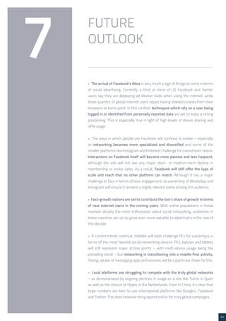 44 
FUTURE 
7 OUTLOOK 
• The arrival of Facebook’s Atlas is very much a sign of things to come in terms 
of social advertising. Currently, a third or more of US Facebook and Twitter 
users say they are deploying ad-blocker tools when using the internet, while 
three quarters of global internet users report having deleted cookies from their 
browsers at some point. In this context, techniques which rely on a user being 
logged in or identified from personally reported data are set to enjoy a strong 
positioning. This is especially true in light of high levels of device sharing and 
VPN usage. 
• The ways in which people use Facebook will continue to evolve – especially 
as networking becomes more specialized and diversified and some of the 
smaller platforms like Instagram and Pinterest challenge for mainstream status. 
Interactions on Facebook itself will become more passive and less frequent, 
although the site will not see any major short- or medium-term decline in 
membership or visitor rates. As a result, Facebook will still offer the type of 
scale and reach that no other platform can match. Although it has a major 
challenge to face in terms of teen engagement, its ownership of WhatsApp and 
Instagram will ensure it remains a highly relevant name among this audience. 
• Fast-growth nations are set to contribute the lion’s share of growth in terms 
of new internet users in the coming years. With online populations in these 
markets already the most enthusiastic about social networking, audiences in 
these countries are set to grow even more valuable to advertisers in the rest of 
this decade. 
• If current trends continue, mobiles will soon challenge PCs for supremacy in 
terms of the most favored social networking devices. PCs, laptops and tablets 
will still represent major access points – with multi-device usage being the 
prevailing trend – but networking is transitioning into a mobile-first activity. 
Strong uptake of messaging apps and services will be a particular driver for this. 
• Local platforms are struggling to compete with the truly global networks 
– as demonstrated by ongoing declines in usage on a site like Tuenti in Spain 
as well as the closure of Hyves in the Netherlands. Even in China, it’s clear that 
large numbers are keen to use international platforms like Google+, Facebook 
and Twitter. This does however bring opportunities for truly global campaigns. 
 