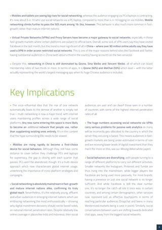 6 
• Mobiles and tablets are seeing big rises for social networking, whereas the audience engaging via PCs/laptops is contracting. 
It’s now about 6 in 10 who use social networks via a PC/laptop, compared to more than 4 in 10 logging on via mobiles. Mobile 
networking climbs further to pass the 50% mark among 16-34s, however. This behavior is also much more common in fast-growth 
rather than mature internet nations. 
• Virtual Private Networks (VPNs) and Proxy Servers have become a major gateway to social networks, especially in those 
fast-growth markets where certain platforms are subject to official bans. Overall, some 44% of VPN users say they have visited 
Facebook in the last month, but this trend is most significant of all in China – where over 90 million online adults say they have 
used a VPN in order access restricted social networks. This is one of the major reasons behind sites like Facebook and Twitter 
having substantial audiences in China (with about a third in the country having accounts on the two services). 
• Despite this, networking in China is still dominated by Qzone, Sina Weibo and Tencent Weibo, all of which can boast 
membership rates of two thirds or more. In terms of apps, it is Qzone (60%) and WeChat (59%) which lead – with the latter 
actually representing the world’s largest messaging app when its huge Chinese audience is included. 
Key Implications 
• The once-influential idea that the rise of one network 
automatically leads to the demise of another is simply not 
true – multi-networking is now a major trend, with internet 
users maintaining profiles across a wide range of social 
platforms. Any new name entering this space is more likely 
to become an additional network that people use, rather 
than supplanting existing ones entirely. It’s in this context 
that the hype surrounding Ello needs to be viewed. 
• Mobiles are rising rapidly to become a first-choice 
device for social behaviors. Although they still have some 
distance to cover before they challenge PCs and laptops 
for supremacy, the gap is closing with each quarter that 
passes. PCs won’t be abandoned, though: it’s a multi-device 
approach which now characterizes global internet usage, 
underlining the importance of cross-platform strategies and 
campaigns. 
• Social networking is absolutely mainstream in fast-growth 
and mature internet nations alike, confirming its truly 
global reach. Nevertheless, it’s the relatively young, affluent 
and urban audiences in emerging internet nations which are 
embracing networking the most enthusiastically – showing 
why digital investment decisions should not be based solely 
on national internet penetration rates. Despite relatively low 
online coverage in places like India and Indonesia, their social 
audiences are vast and can dwarf those seen in a number 
of countries with some of the highest internet penetration 
rates of all. 
• The huge numbers accessing social networks via VPNs 
carry serious problems for passive web analytics as many 
will be incorrectly geo-allocated to the country in which the 
server they are using is based. This means audiences in fast-growth 
markets are being under-estimated in terms of size 
and are receiving lower levels of digital investment than they 
merit (for more on this, see our Missing Billion white paper). 
• Social behaviors are diversifying, with people turning to a 
range of different platforms to carry out different activities. 
Smaller networks like Instagram, Pinterest and Tumblr are 
thus rising into the mainstream, while bigger players like 
Facebook are being used more passively. For most brands, 
having a presence on just one social network is no longer 
sufficient. And while Facebook is still the clear number 
one, it’s no longer the catch-all site it once was; in certain 
countries, and among certain demographics, other services 
now represent just as effective touchpoints in terms of 
reaching particular audiences (Snapchat and teens in many 
Westernized markets being a case in point). Similarly, social 
conversations between users are shifting towards dedicated 
chat apps, away from the biggest social networks. 
 