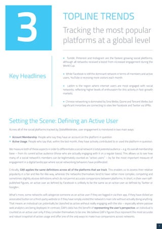 7 
TOPLINE TRENDS 
Tracking the most popular 
platforms at a global level 3 
Key Headlines 
• Tumblr, Pinterest and Instagram are the fastest growing social platforms, 
although all networks received a boost from increased engagement during the 
World Cup. 
• While Facebook is still the dominant network in terms of members and active 
users, YouTube is receiving more visitors each month. 
• LatAm is the region where internet users are most engaged with social 
networks, reflecting higher levels of enthusiasm for this activity in fast-growth 
markets. 
• Chinese networking is dominated by Sina Weibo, Qzone and Tencent Weibo, but 
significant minorities are connecting to sites like Facebook and Twitter via VPNs. 
Setting the Scene: Defining an Active User 
Across all of the social platforms tracked by GlobalWebIndex, user engagement is monitored in two main ways: 
• Account Membership. People who say they have an account on the platform in question 
• Active Usage. People who say that, within the last month, they have actively contributed to or used the platform in question. 
We measure both of these aspects in order to differentiate a social network’s total potential audience – e.g. its overall membership 
base – from its current active audience (those who are actually engaging with it on a regular basis). This allows us to see how 
many of a social network’s members can be legitimately counted as “active users” – by far the most important measure of 
engagement in a digital landscape where social networking behaviors have proliferated. 
Critically, GWI applies the same definitions across all of the platforms that we track. This enables us to assess their relative 
popularity in a fair and like-for-like way, whereas the networks themselves tend to have rather more complex, competing and 
sometimes slightly elusive definitions which do not permit accurate comparisons between platforms. In short, in their own self-published 
figures, an active user as defined by Facebook is unlikely to be the same as an active user as defined by Twitter or 
Google+. 
What’s more, some networks will categorize someone as an active user if they are logged in via their app, if they have clicked an 
associated button on a third-party website or if they have simply visited the network’s main site without actually doing anything. 
That means an individual can potentially be classified as active without really engaging with the site – especially where passive 
web analytics are being deployed. In contrast, GWI’s data has the benefit of representing the user’s perspective; an individual is 
counted as an active user only if they consider themselves to be one. We believe GWI’s figures thus represent the most accurate 
and robust snapshot of active usage and offer one of the only ways to make true comparisons across networks. 
 