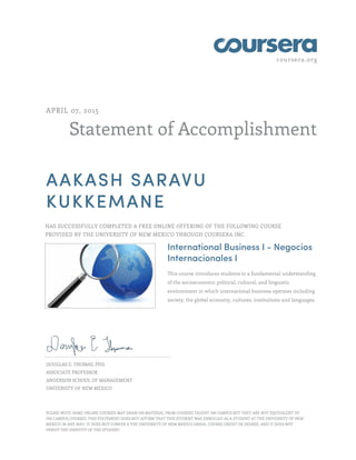 coursera.org
Statement of Accomplishment
APRIL 07, 2015
AAKASH SARAVU
KUKKEMANE
HAS SUCCESSFULLY COMPLETED A FREE ONLINE OFFERING OF THE FOLLOWING COURSE
PROVIDED BY THE UNIVERSITY OF NEW MEXICO THROUGH COURSERA INC.
International Business I - Negocios
Internacionales I
This course introduces students to a fundamental understanding
of the socioeconomic political, cultural, and linguistic
environment in which international business operates including
society, the global economy, cultures, institutions and languages.
DOUGLAS E. THOMAS, PHD
ASSOCIATE PROFESSOR
ANDERSON SCHOOL OF MANAGEMENT
UNIVERSITY OF NEW MEXICO
PLEASE NOTE: SOME ONLINE COURSES MAY DRAW ON MATERIAL FROM COURSES TAUGHT ON CAMPUS BUT THEY ARE NOT EQUIVALENT TO
ON-CAMPUS COURSES. THIS STATEMENT DOES NOT AFFIRM THAT THIS STUDENT WAS ENROLLED AS A STUDENT AT THE UNIVERSITY OF NEW
MEXICO IN ANY WAY. IT DOES NOT CONFER A THE UNIVERSITY OF NEW MEXICO GRADE, COURSE CREDIT OR DEGREE, AND IT DOES NOT
VERIFY THE IDENTITY OF THE STUDENT.
 