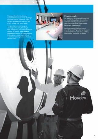 9
Understanding the industries our
customers are involved in, the challenges
they meet and the constraints acting
on them, enables us to direct our R&D
efforts to meet their future needs.
Our global presence brings great
advantages, including the ability to
keep maintenance and technical services
close to the point of need. Voice of
Customer drives our service philosophy
and keeps us in close touch with our
customers. Listening to you is the basis
of our success.
It’s about people
Our equipment is recognised throughout
the world for its quality and innovation,
and we’re naturally very proud of our
products, but we never forget that it’s
people who make Howden.
People whose working lives revolve
around making things better for Howden
customers. When we talk about building
relationships, our people are the key.
 
