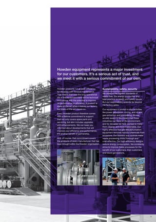 11
Howden products run at peak efficiency
for decades with minimal maintenance.
That means that over the long operational
life of the equipment there will be technical
innovations with the potential to improve
its performance or efficiency. A product is
state-of-the-art when it leaves our factory,
but state-of-the-art moves on.
Every Howden product therefore comes
with a lifetime commitment to support
that not only covers spare parts and
servicing, but also includes upgrades
and enhancements. We can keep you
informed about developments that will
improve your efficiency and performance.
It’s another benefit of partnership.
And, of course, that commitment covers
the products of every manufacturer that has
been brought within the Howden organisation.
Sustainability, safety, security
We observe the highest standards of
waste-free, low energy production and
best practice on health and safety issues.
But our responsibility extends far beyond
the factory gates.
Our equipment is pivotal to vital activities
like power generation, mining, and oil and
gas extraction and processing. We are
acutely aware of the impact that these
industries can have on the environment,
and for decades we have worked to make
them cleaner and more sustainable. Our
highly effective flue gas desulphurisation
equipment removes harmful chemicals from
emissions. Our blowers and controls make
waste processing more thorough and
cost-effective. Our high-efficiency designs
reduce energy consumption. We constantly
strive to improve these processes for the
benefit of our customers, their customers
and future generations.
Howden equipment represents a major investment
for our customers. It’s a serious act of trust, and
we meet it with a serious commitment of our own.
 