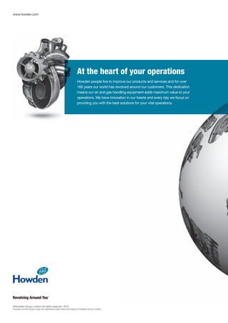 www.howden.com
At the heart of your operations
Howden people live to improve our products and services and for over
160 years our world has revolved around our customers. This dedication
means our air and gas handling equipment adds maximum value to your
operations. We have innovation in our hearts and every day we focus on
providing you with the best solutions for your vital operations.
©Howden Group Limited. All rights reserved. 2014.
Howden and the flying H logo are registered trade marks belonging to Howden Group Limited.
 