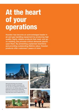 2
Although technology has changed
dramatically Howden’s philosophy has
not. Our job is to respond to customers’
requirements with leading-edge technology,
application expertise and outstanding
personal service to deliver the long-term
value they have come to expect from us.
At the heart
of your
operations
Howden has become an acknowledged leader in
air and gas handling equipment by producing high
quality, highly reliable products that meet, and go
on meeting, the process-critical demands placed
upon them. By preventing unplanned downtime
and providing outstanding lifetime value, Howden
products offer customers’ peace of mind.
 