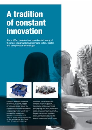 In the 1920s, we worked with Frederik
Ljungström to bring the air preheater
to commercial viability. In the 1930s,
the partnership between Howden and
Professor Alf Lysholm perfected the world’s
first successful twin screw compressors,
a technology that is now used for gas
compression in process-critical
applications throughout the world.
Today, the Howden product range includes
the work of pioneers like Henri Corblin,
who in 1917 patented the diaphragm
compressor, Samuel Davidson who
developed some of the earliest air
conditioning units, and ST Westenholz
who produced the world’s first variable
pitch axial fans. More recent developments
include Geert Thomassen’s free floating
piston, one of several radical improvements
he made to reciprocating compressor
design, and our submerged helium gas
recirculators that run on a truly ground-
breaking Active Magnetic Bearing system.
4
A tradition
of constant
innovation
Since 1854, Howden has been behind many of
the most important developments in fan, heater
and compressor technology.
 