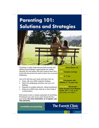 Parenting 101:
Solutions and Strategies
Parenting is really tough because both parents and
children have feelings—opportunities for conflict
abound! Let’s be honest, kids don’t need to learn how
to be kids but parents do need to learn how to parent
effectively.
Join us for this four-part series and learn how to:
 Cope with your child’s negative feelings.
 Deal with challenging situations and your own
feelings.
 Respond to problem behavior without punishment.
 Bring out a child’s best when he or she is stuck in
a bad pattern.
Each session covers a unique component of parenting.
Participants may join at any point during the four-
part series. For more information or to register, call
425-339-5453.
LED BY: James Dauer, LH
DAY: Tuesday evenings
TIME: 6 - 7 pm
AGE: For parents with
children 5 - 12 years old
LOCATION: The Everett
Clinic Smokey Point Medical
Center 2901 174th St NE
Marysville, WA 98271
everettclinic.com/parenting
99-409 SH
 