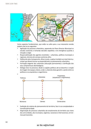 14
ISSN 1139-7365
Como aspectos fundamentais, que estão na calha para a sua necessária revisão
podem citar-se os seguintes:
•	 Agilização do processo urbanístico, separando do Plano Director Municipal os
estudos sectoriais e tomando decisões expeditas e de emergência quando a
situação o exigir.
•	 Responsabilização dos agentes envolvidos – urbanistas, políticos municipais e
regionais, técnicos de serviços sectoriais afins.
•	 Política de solos transparente, eficaz e justa, a aplicar também ao nível intermu-
nicipal que deverá tornar-se preponderante no planeamento urbanístico.
•	 Formação exigente dos urbanistas (educação permanente) e clarificação dos
seus compromissos deontológicos.
•	 Diálogo claro no processo, desde as opções políticas até ao desenho e criação
da imagem do espaço urbano, onde o urbanista deve garantir a ponte entre os
políticos e os arquitectos e engenheiros.
•	
•	
•	
•	
•	 Exaltação do sistema de planeamento do território, face à sua complexidade e
transdisciplinaridade.
•	 Organização do processo urbanístico de envolvimento do território aos níveis
das comunidades, dos municípios, regionais, nacionais e internacionais; em ter-
mos permanentes.
 