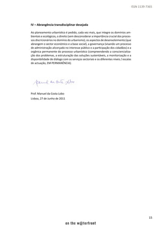 15
ISSN 1139-7365
IV – Abrangência transdisciplinar desejada
Ao planeamento urbanístico é pedido, cada vez mais, que integre os domínios am-
bientais e ecológicos, o direito (sem desconsiderar a importância crucial dos proces-
sos discricionários no domínio do urbanismo), os aspectos de desenvolvimento (que
abrangem o sector económico e a base social), a governança (visando um processo
de administração alicerçado no interesse público e a participação dos cidadãos) e a
orgânica permanente do processo urbanístico (compreendendo a consciencializa-
ção dos problemas, a estruturação das soluções sustentáveis, a monitorização e a
disponibilidade de diálogo com os serviços sectoriais e os diferentes níveis / escalas
de actuação, EM PERMANÊNCIA).
Prof. Manuel da Costa Lobo
Lisboa, 27 de Junho de 2011
 